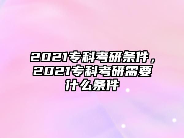 2021專科考研條件，2021專科考研需要什么條件