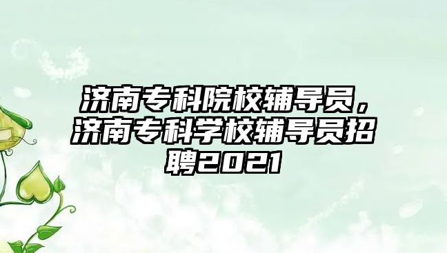 濟南專科院校輔導員，濟南專科學校輔導員招聘2021