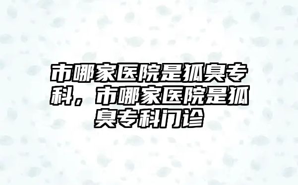 市哪家醫(yī)院是狐臭專科，市哪家醫(yī)院是狐臭專科門診