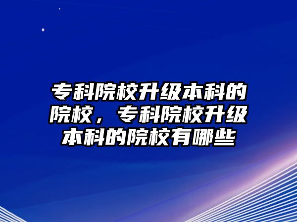 專科院校升級本科的院校，專科院校升級本科的院校有哪些