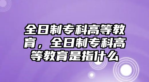 全日制專科高等教育，全日制專科高等教育是指什么