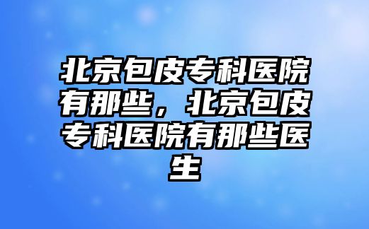 北京包皮專科醫(yī)院有那些，北京包皮專科醫(yī)院有那些醫(yī)生