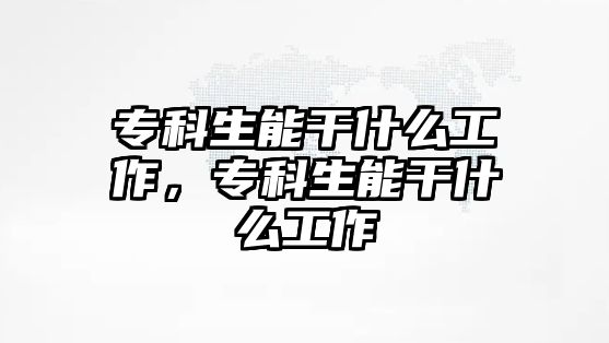 專科生能干什么工作，專科生能干什么工作