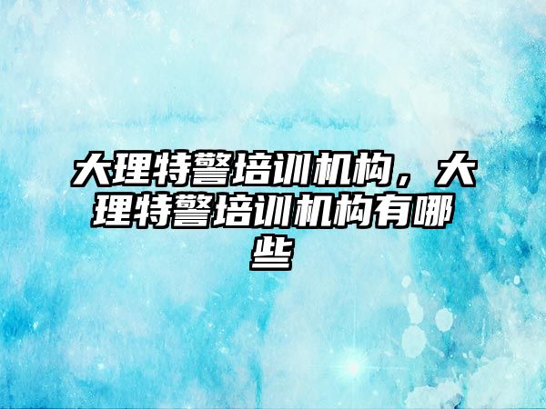 大理特警培訓(xùn)機構(gòu)，大理特警培訓(xùn)機構(gòu)有哪些