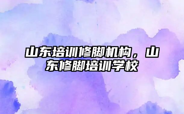 山東培訓修腳機構(gòu)，山東修腳培訓學校