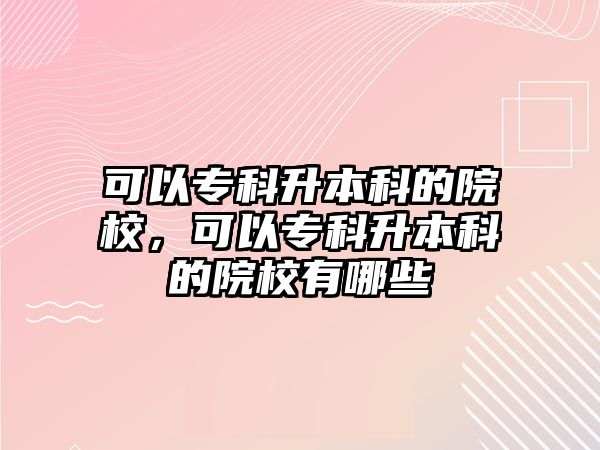 可以專科升本科的院校，可以專科升本科的院校有哪些