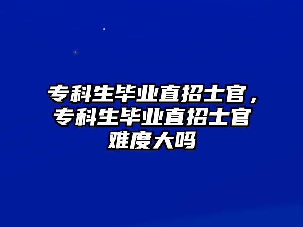 專科生畢業(yè)直招士官，專科生畢業(yè)直招士官難度大嗎