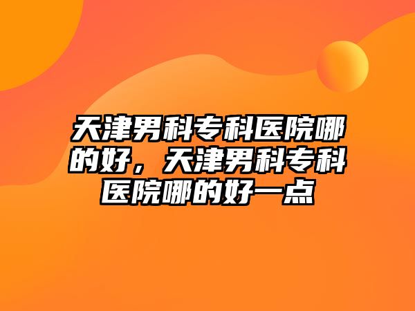 天津男科專科醫(yī)院哪的好，天津男科專科醫(yī)院哪的好一點