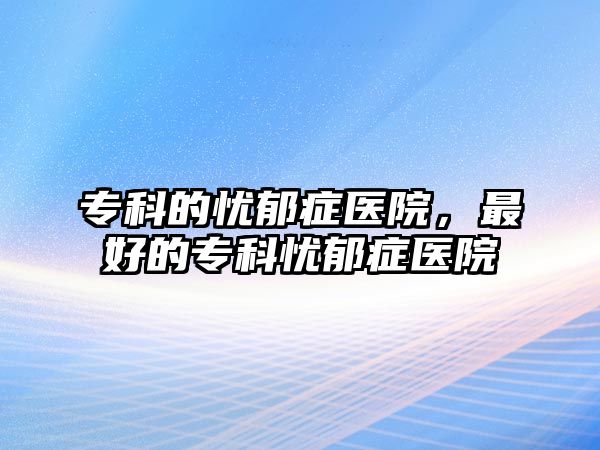 專科的憂郁癥醫(yī)院，最好的專科憂郁癥醫(yī)院