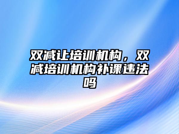 雙減讓培訓(xùn)機(jī)構(gòu)，雙減培訓(xùn)機(jī)構(gòu)補(bǔ)課違法嗎