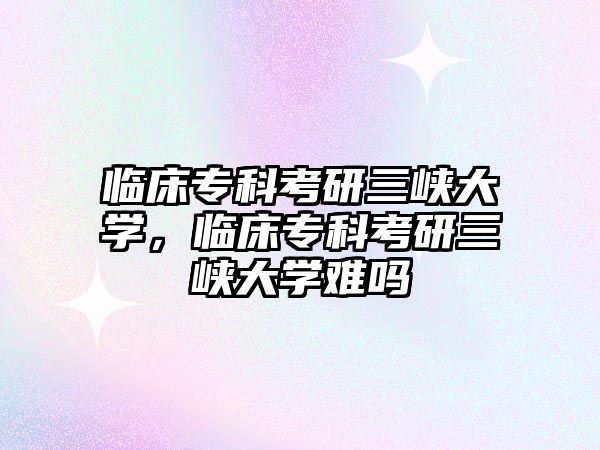 臨床專科考研三峽大學，臨床專科考研三峽大學難嗎