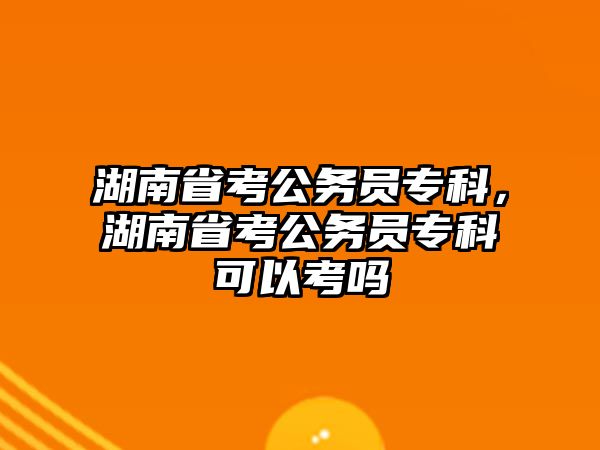 湖南省考公務(wù)員專科，湖南省考公務(wù)員專科可以考嗎