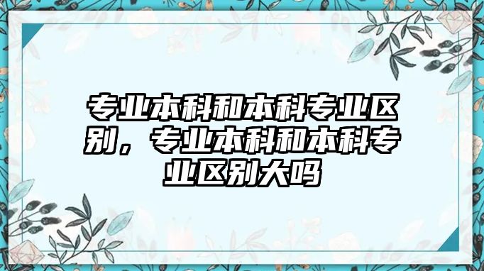 專業(yè)本科和本科專業(yè)區(qū)別，專業(yè)本科和本科專業(yè)區(qū)別大嗎