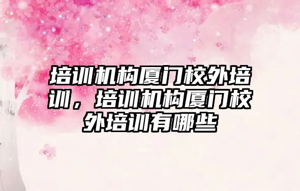 培訓機構廈門校外培訓，培訓機構廈門校外培訓有哪些