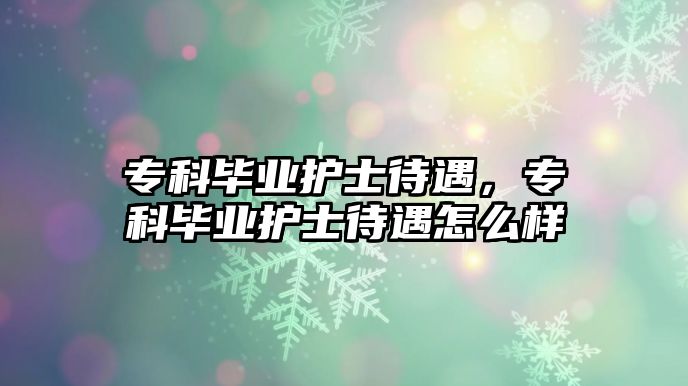 專科畢業(yè)護士待遇，專科畢業(yè)護士待遇怎么樣