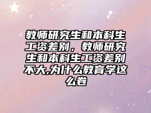 教師研究生和本科生工資差別，教師研究生和本科生工資差別不大,為什么教育學這么卷