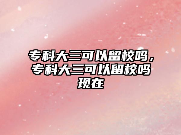 專科大三可以留校嗎，專科大三可以留校嗎現(xiàn)在