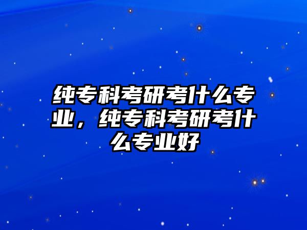 純專科考研考什么專業(yè)，純專科考研考什么專業(yè)好