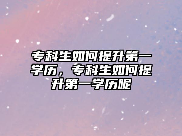 專科生如何提升第一學(xué)歷，專科生如何提升第一學(xué)歷呢