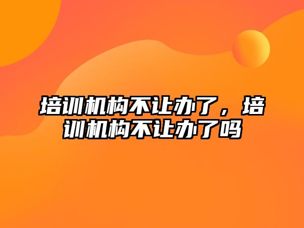 培訓(xùn)機(jī)構(gòu)不讓辦了，培訓(xùn)機(jī)構(gòu)不讓辦了嗎