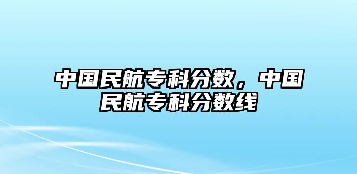 中國民航專科分?jǐn)?shù)，中國民航專科分?jǐn)?shù)線