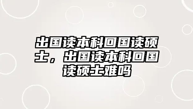 出國讀本科回國讀碩士，出國讀本科回國讀碩士難嗎