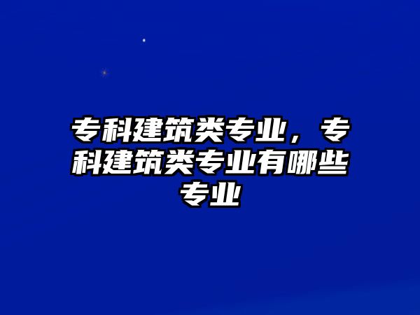 專科建筑類專業(yè)，專科建筑類專業(yè)有哪些專業(yè)