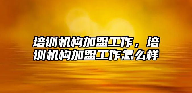 培訓機構(gòu)加盟工作，培訓機構(gòu)加盟工作怎么樣