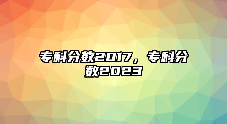 專科分?jǐn)?shù)2017，專科分?jǐn)?shù)2023