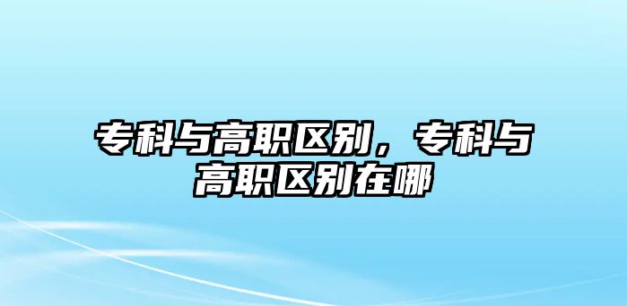 專科與高職區(qū)別，專科與高職區(qū)別在哪