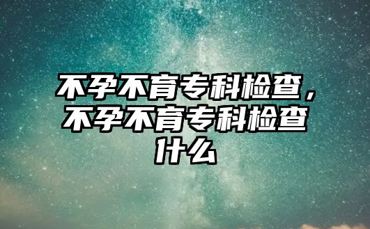 不孕不育專科檢查，不孕不育專科檢查什么