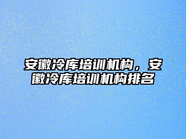 安徽冷庫培訓機構，安徽冷庫培訓機構排名