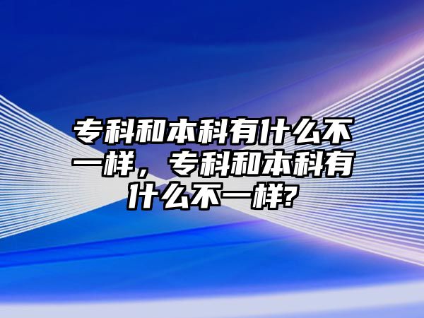 專科和本科有什么不一樣，專科和本科有什么不一樣?