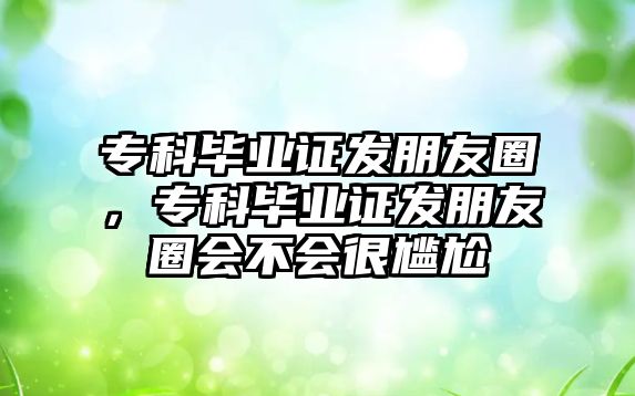 專科畢業(yè)證發(fā)朋友圈，專科畢業(yè)證發(fā)朋友圈會(huì)不會(huì)很尷尬