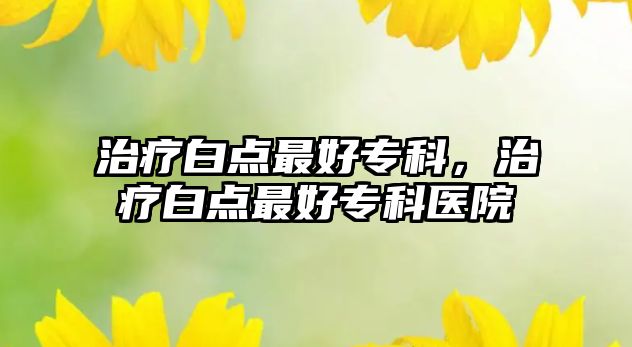 治療白點(diǎn)最好專科，治療白點(diǎn)最好專科醫(yī)院