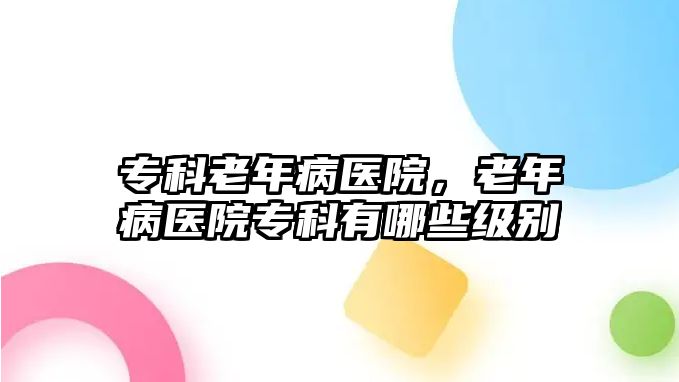 專科老年病醫(yī)院，老年病醫(yī)院專科有哪些級(jí)別