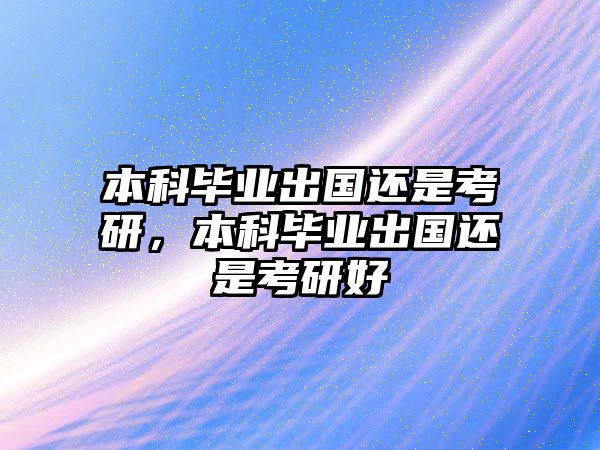 本科畢業(yè)出國(guó)還是考研，本科畢業(yè)出國(guó)還是考研好