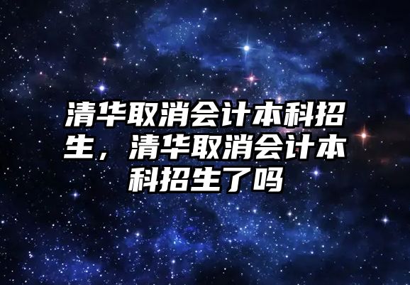 清華取消會計本科招生，清華取消會計本科招生了嗎