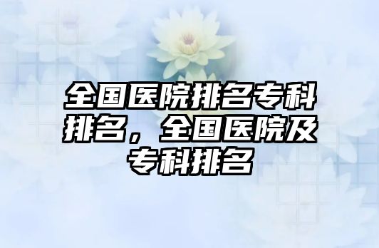 全國醫(yī)院排名專科排名，全國醫(yī)院及專科排名