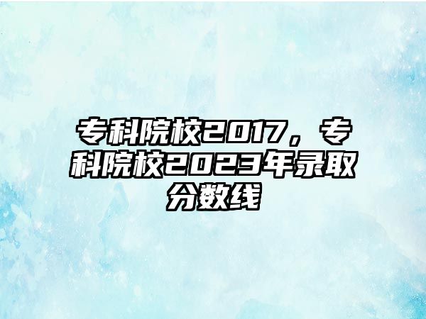 專科院校2017，專科院校2023年錄取分?jǐn)?shù)線