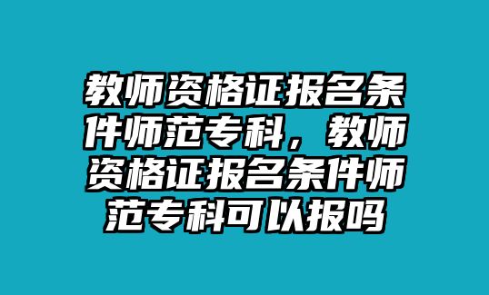 教師資格證報名條件師范專科，教師資格證報名條件師范專科可以報嗎