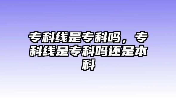 專科線是專科嗎，專科線是專科嗎還是本科