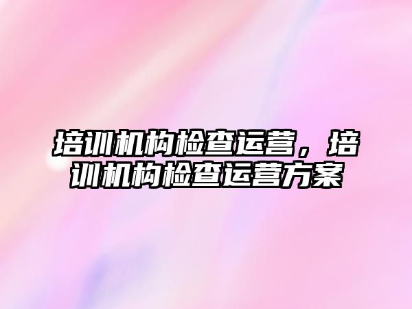 培訓機構(gòu)檢查運營，培訓機構(gòu)檢查運營方案