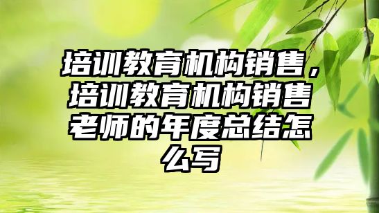 培訓教育機構銷售，培訓教育機構銷售老師的年度總結怎么寫