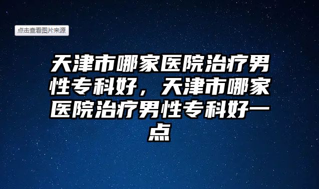 天津市哪家醫(yī)院治療男性專科好，天津市哪家醫(yī)院治療男性專科好一點(diǎn)