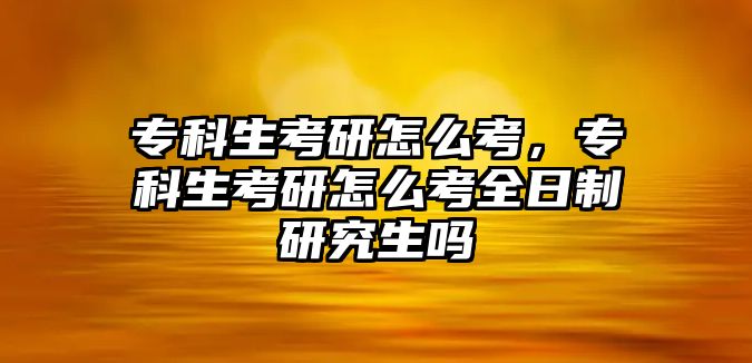 專科生考研怎么考，專科生考研怎么考全日制研究生嗎