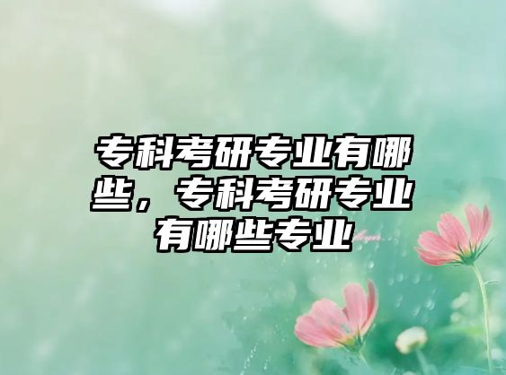 專科考研專業(yè)有哪些，專科考研專業(yè)有哪些專業(yè)