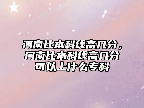 河南比本科線高幾分，河南比本科線高幾分可以上什么專科