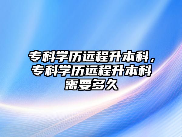 專科學歷遠程升本科，專科學歷遠程升本科需要多久