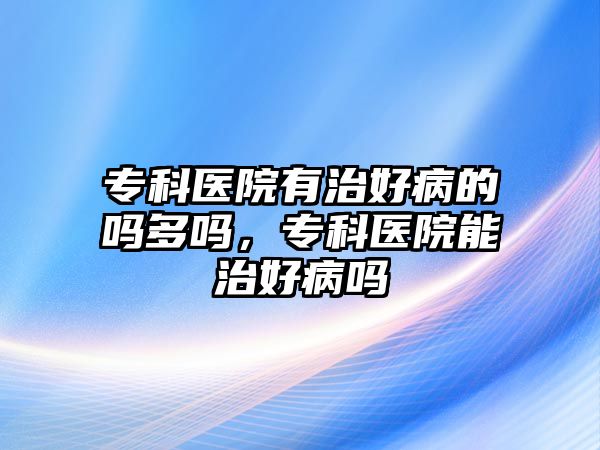 專科醫(yī)院有治好病的嗎多嗎，專科醫(yī)院能治好病嗎